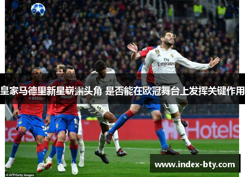 皇家马德里新星崭露头角 是否能在欧冠舞台上发挥关键作用
