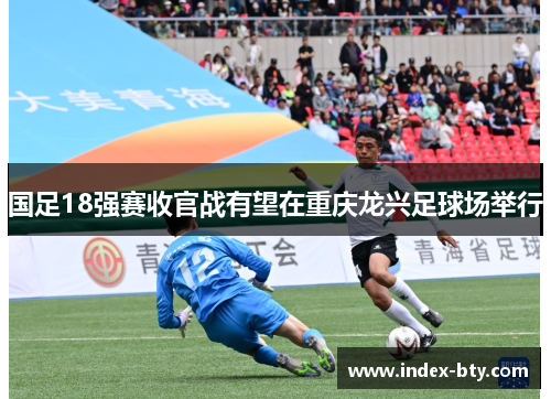 国足18强赛收官战有望在重庆龙兴足球场举行