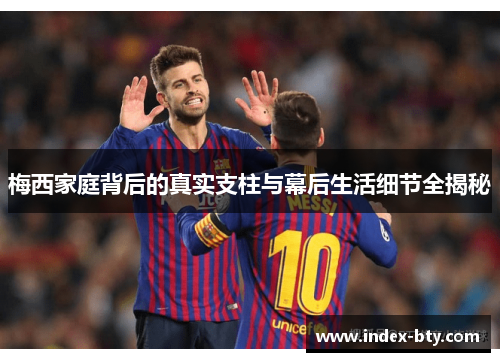 梅西家庭背后的真实支柱与幕后生活细节全揭秘