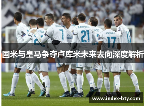 国米与皇马争夺卢库米未来去向深度解析