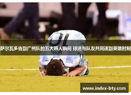 萨尔瓦多告别广州队的五大感人瞬间 球迷与队友共同送别英雄时刻
