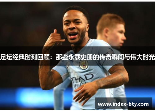 足坛经典时刻回顾：那些永载史册的传奇瞬间与伟大时光
