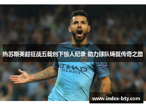 热苏斯英超征战五载创下惊人纪录 助力球队铸就传奇之路