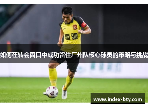 如何在转会窗口中成功留住广州队核心球员的策略与挑战
