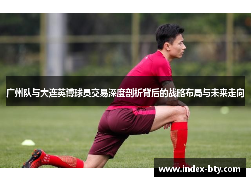 广州队与大连英博球员交易深度剖析背后的战略布局与未来走向