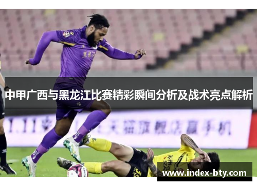 中甲广西与黑龙江比赛精彩瞬间分析及战术亮点解析