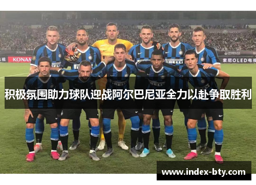 积极氛围助力球队迎战阿尔巴尼亚全力以赴争取胜利