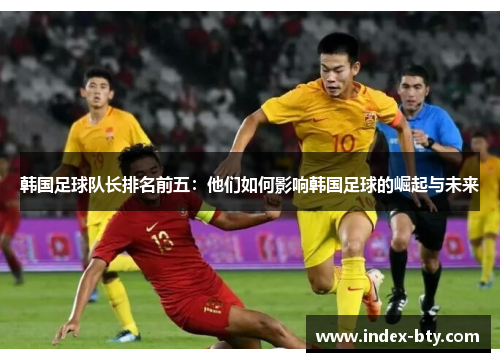韩国足球队长排名前五：他们如何影响韩国足球的崛起与未来