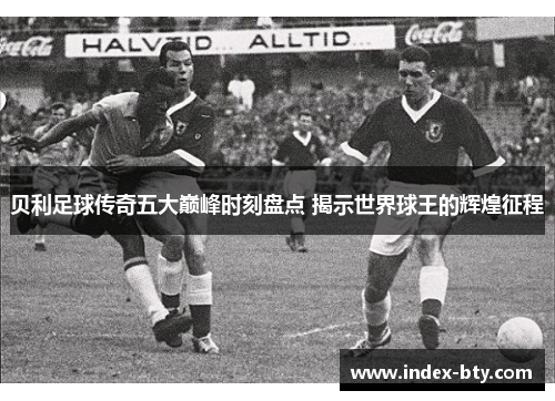 贝利足球传奇五大巅峰时刻盘点 揭示世界球王的辉煌征程 贝利足球传奇五大巅峰时刻盘点 揭示世界球王的辉煌征程