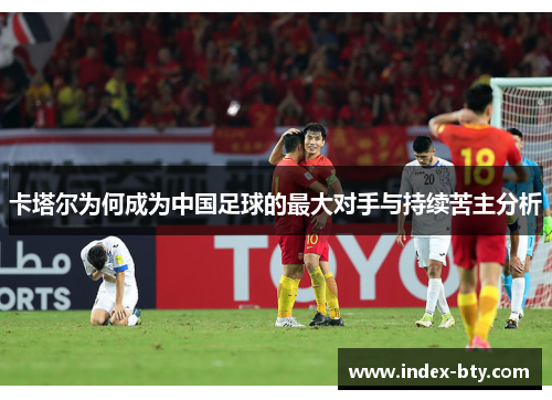 卡塔尔为何成为中国足球的最大对手与持续苦主分析