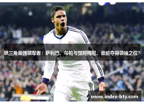 铁三角最强领军者：萨利巴、乌帕与楚阿梅尼，谁能夺得领袖之位？