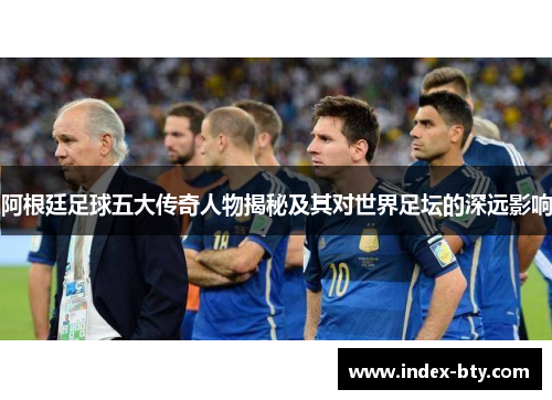 阿根廷足球五大传奇人物揭秘及其对世界足坛的深远影响 阿根廷足球五大传奇人物揭秘及其对世界足坛的深远影响