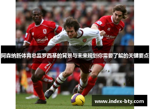 阿森纳新体育总监罗西基的背景与未来规划你需要了解的关键要点 阿森纳新体育总监罗西基的背景与未来规划你需要了解的关键要点