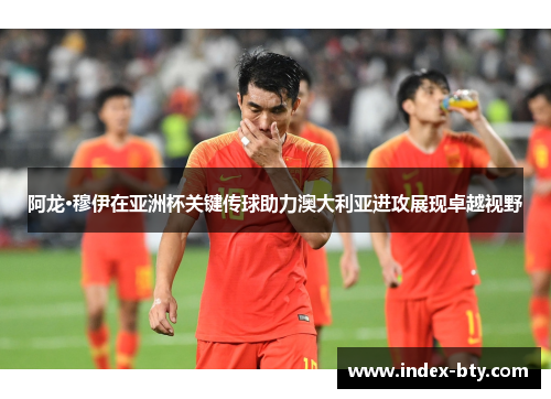 阿龙·穆伊在亚洲杯关键传球助力澳大利亚进攻展现卓越视野