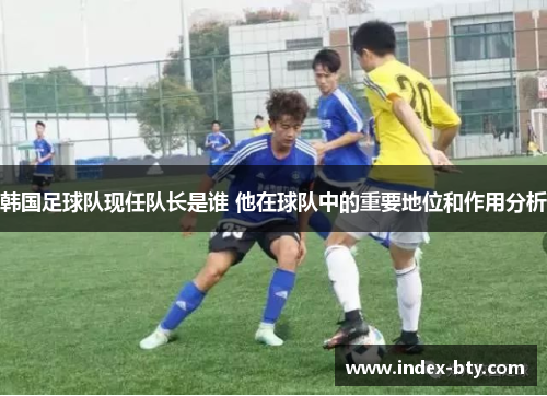 韩国足球队现任队长是谁 他在球队中的重要地位和作用分析