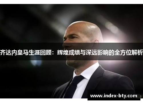 齐达内皇马生涯回顾：辉煌成绩与深远影响的全方位解析