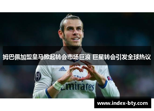 姆巴佩加盟皇马掀起转会市场巨浪 巨星转会引发全球热议 姆巴佩加盟皇马掀起转会市场巨浪 巨星转会引发全球热议